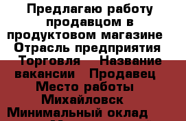 Предлагаю работу продавцом в продуктовом магазине. › Отрасль предприятия ­ Торговля  › Название вакансии ­ Продавец › Место работы ­ Михайловск  › Минимальный оклад ­ 1 000 › Максимальный оклад ­ 1 200 › Возраст от ­ 20 › Возраст до ­ 45 - Ставропольский край, Шпаковский р-н Работа » Вакансии   . Ставропольский край